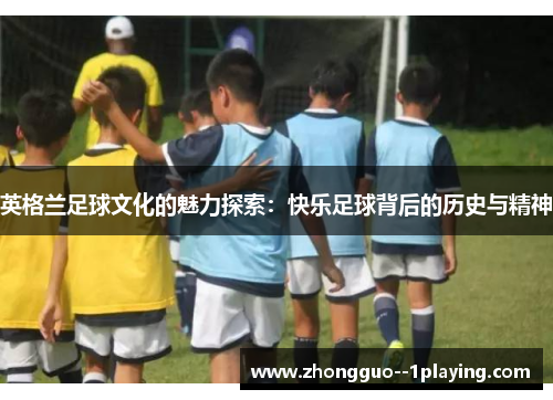 英格兰足球文化的魅力探索:快乐足球背后的历史与精神 英格兰足球文化的魅力探索:快乐足球背后的历史与精神