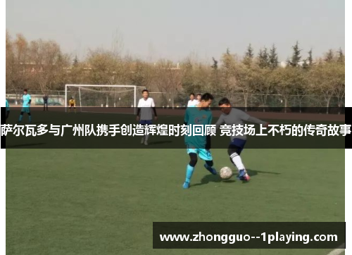 萨尔瓦多与广州队携手创造辉煌时刻回顾 竞技场上不朽的传奇故事