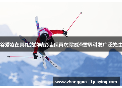 谷爱凌在崇礼站的精彩表现再次震撼滑雪界引发广泛关注 谷爱凌在崇礼站的精彩表现再次震撼滑雪界引发广泛关注