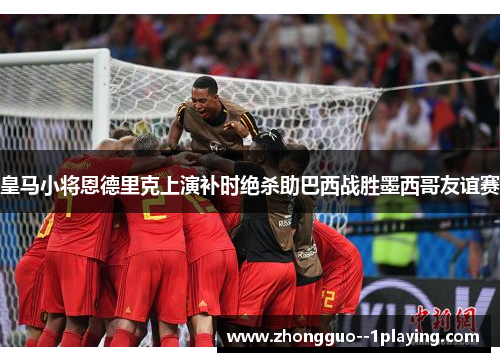 皇马小将恩德里克上演补时绝杀助巴西战胜墨西哥友谊赛 皇马小将恩德里克上演补时绝杀助巴西战胜墨西哥友谊赛